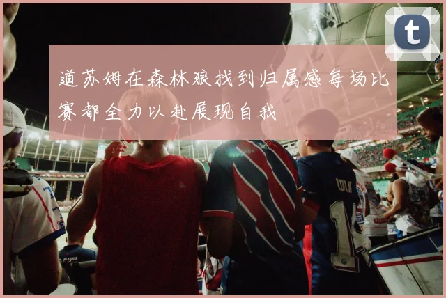 道苏姆在森林狼找到归属感每场比赛都全力以赴展现自我