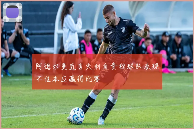 阿德尔曼直言失利自责称球队表现不佳本应赢得比赛