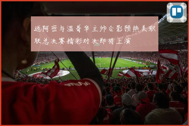 迈阿密与温哥华主帅合影预热美职联总决赛精彩对决即将上演