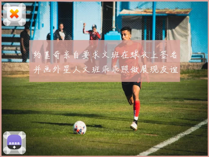 约基奇亲自要求文班在球衣上签名并画外星人文班乖乖照做展现友谊与幽默
