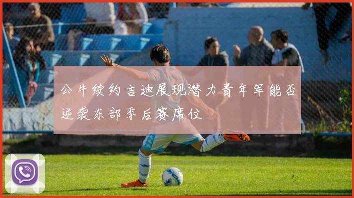 公牛续约吉迪展现潜力青年军能否逆袭东部季后赛席位