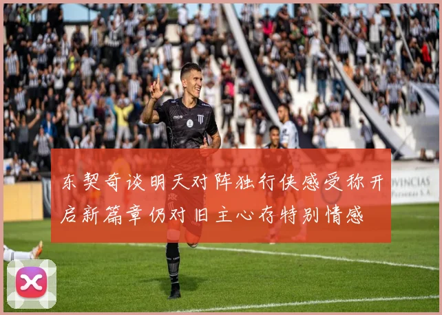 东契奇谈明天对阵独行侠感受称开启新篇章仍对旧主心存特别情感