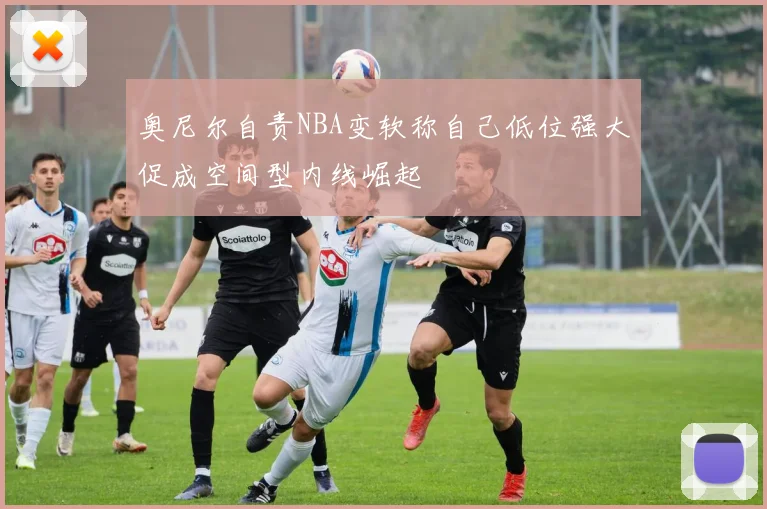 奥尼尔自责NBA变软称自己低位强大促成空间型内线崛起