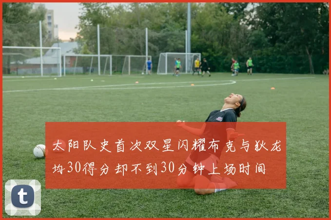 太阳队史首次双星闪耀布克与狄龙均30得分却不到30分钟上场时间