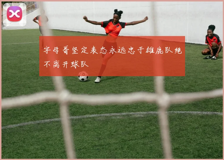 字母哥坚定表态永远忠于雄鹿队绝不离开球队
