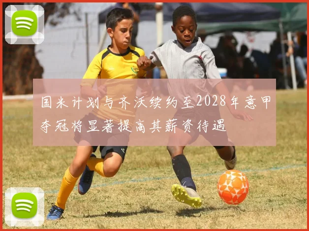 国米计划与齐沃续约至2028年意甲夺冠将显著提高其薪资待遇