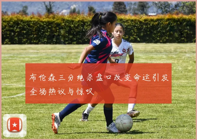 布伦森三分绝杀盘口改变命运引发全场热议与惊叹