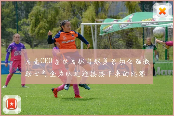 马竞CEO吉尔马林与球员亲切会面激励士气全力以赴迎接接下来的比赛